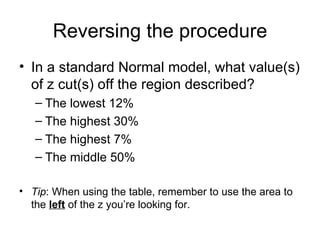 Reversing the procedure In a standard Normal model, what value(s) of z cut(s) off the region described? The lowest 12% The highest 30% The highest 7% The middle 50% Tip : When using the table, remember to use the area to the  left  of the z you’re looking for. 