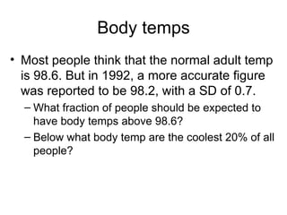 Body temps Most people think that the normal adult temp is 98.6. But in 1992, a more accurate figure was reported to be 98.2, with a SD of 0.7.  What fraction of people should be expected to have body temps above 98.6? Below what body temp are the coolest 20% of all people? 