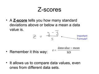 Z-scores A  Z-score  tells you how many standard deviations above or below a mean a data value is. Remember it this way: It allows us to compare data values, even ones from different data sets.  Important  Formula!! 