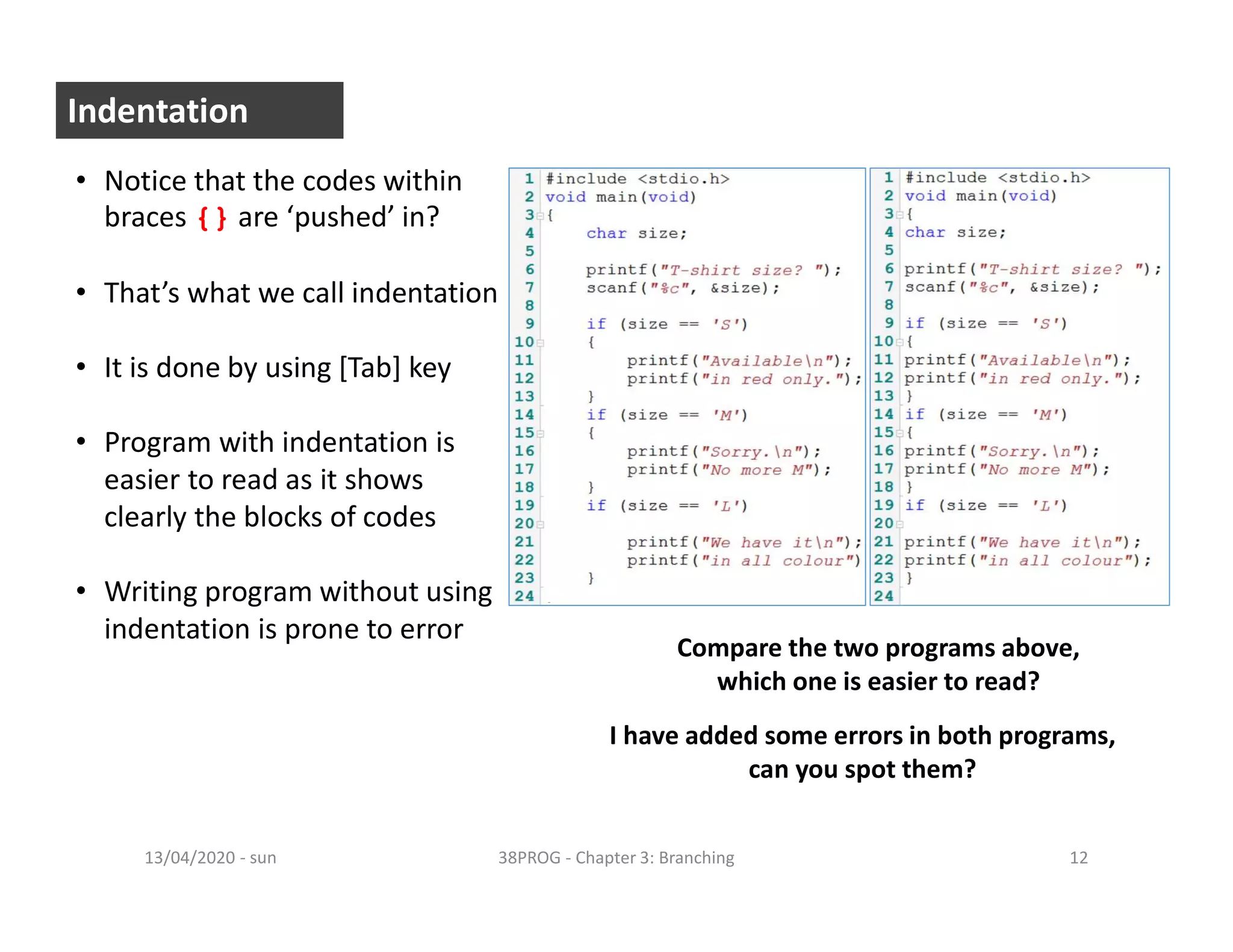 - sun13/04/2020 38PROG - Chapter 3: Branching 12
Indentation
• Notice that the codes within
braces {} are ‘pushed’ in?
• That’s what we call indentation
• It is done by using [Tab] key
• Program with indentation is
easier to read as it shows
clearly the blocks of codes
• Writing program without using
indentation is prone to error
Compare the two programs above,
which one is easier to read?
I have added some errors in both programs,
can you spot them?
 