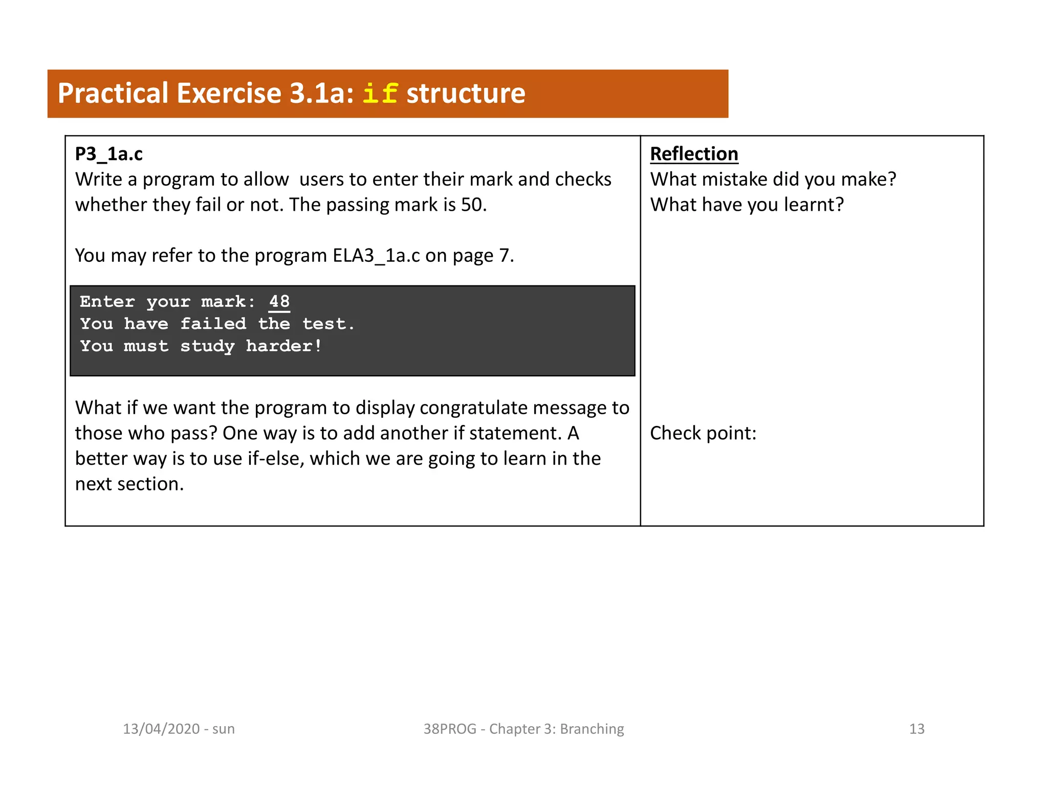 - sun13/04/2020 38PROG - Chapter 3: Branching 13
Practical Exercise 3.1a: if structure
P3_1a.c
Write a program to allow users to enter their mark and checks
whether they fail or not. The passing mark is 50.
You may refer to the program ELA3_1a.c on page 7.
What if we want the program to display congratulate message to
those who pass? One way is to add another if statement. A
better way is to use if-else, which we are going to learn in the
next section.
Reflection
What mistake did you make?
What have you learnt?
Check point:
Enter your mark: 48
You have failed the test.
You must study harder!
 