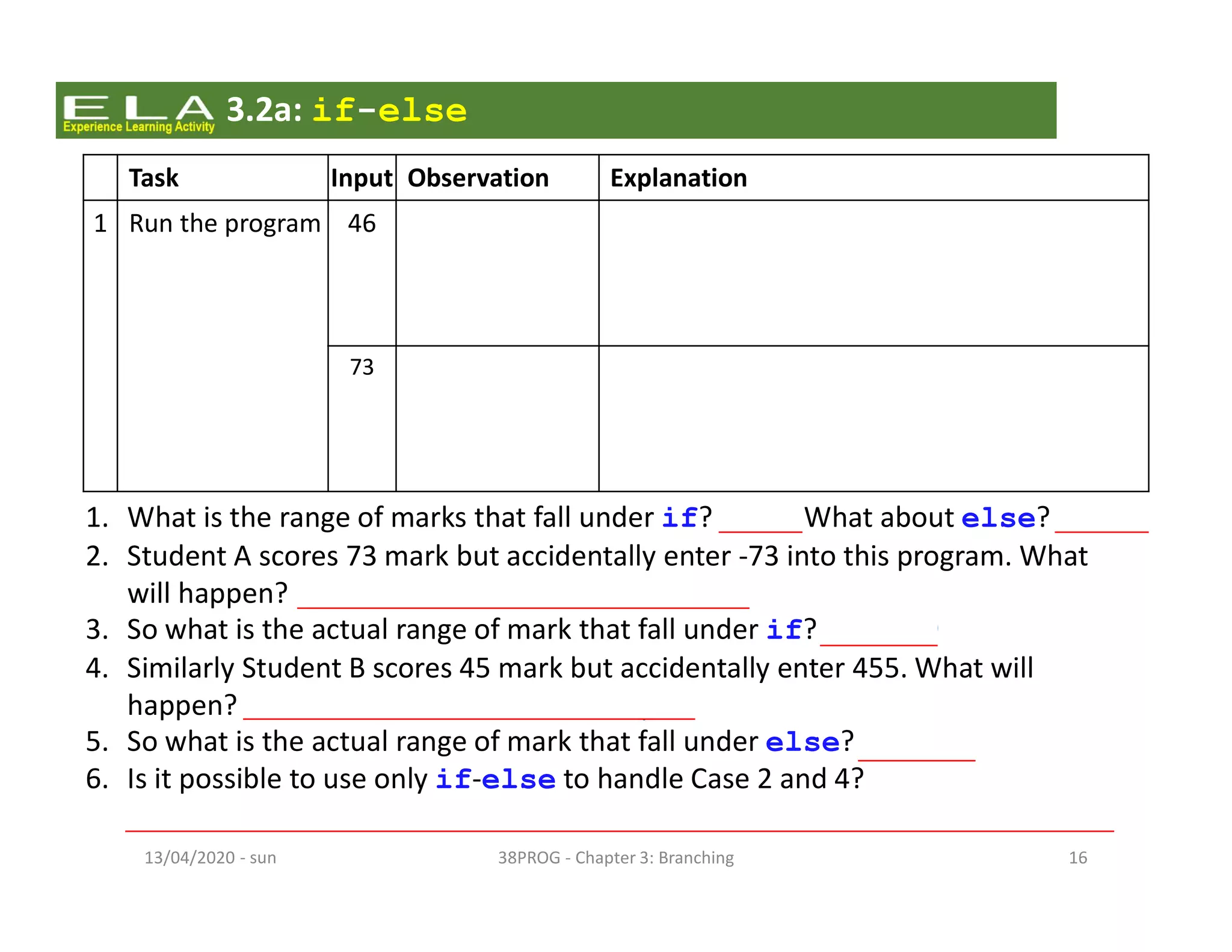 - sun13/04/2020 38PROG - Chapter 3: Branching 16
Task Input Observation Explanation
1 Run the program 46 Display
L11, L12, L19
As mark is 46, it satisfies the if’s condition
(mark < 50). The program will then enter
the if block (L11, L12) and run the codes. It
proceeds to run L19 after that.
73 Display
L16, L17, L19
As mark is 73, it fails to satisfy the if’s
condition (mark < 50). The program will
then enter the else block (L16, L17) and run
the codes. It proceeds to run L19 after that.
3.2a: if-else
1. What is the range of marks that fall under if? What about else?
2. Student A scores 73 mark but accidentally enter -73 into this program. What
will happen? It will indicate that the student fail.
3. So what is the actual range of mark that fall under if? - ∞ to 49
4. Similarly Student B scores 45 mark but accidentally enter 455. What will
happen? It will indicate that the student pass
5. So what is the actual range of mark that fall under else? 50 to +∞
6. Is it possible to use only if-else to handle Case 2 and 4?
No. There are 3 conditions here. if-else only handle 2 opposing conditions.
 