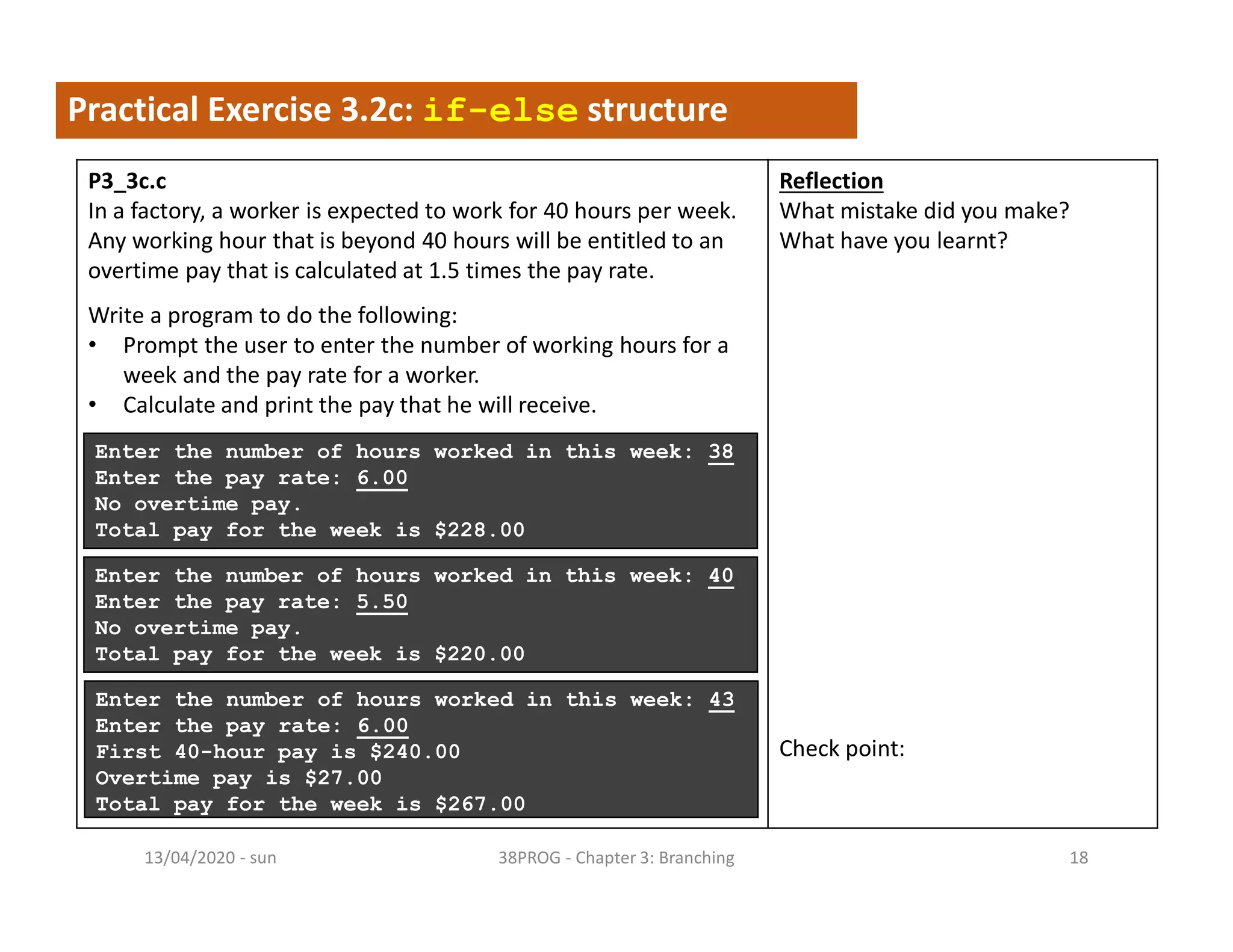 - sun13/04/2020 38PROG - Chapter 3: Branching 18
Practical Exercise 3.2c: if-else structure
P3_3c.c
In a factory, a worker is expected to work for 40 hours per week.
Any working hour that is beyond 40 hours will be entitled to an
overtime pay that is calculated at 1.5 times the pay rate.
Write a program to do the following:
• Prompt the user to enter the number of working hours for a
week and the pay rate for a worker.
• Calculate and print the pay that he will receive.
Reflection
What mistake did you make?
What have you learnt?
Check point:
Enter the number of hours worked in this week: 38
Enter the pay rate: 6.00
No overtime pay.
Total pay for the week is $228.00
Enter the number of hours worked in this week: 40
Enter the pay rate: 5.50
No overtime pay.
Total pay for the week is $220.00
Enter the number of hours worked in this week: 43
Enter the pay rate: 6.00
First 40-hour pay is $240.00
Overtime pay is $27.00
Total pay for the week is $267.00
 