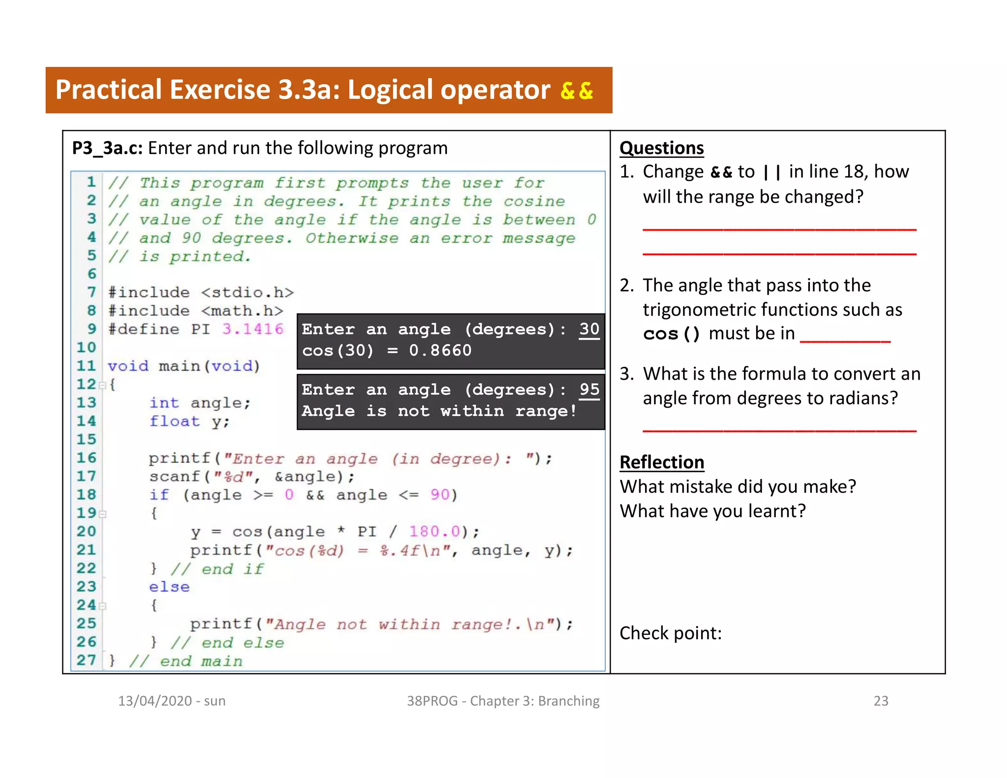 - sun13/04/2020 38PROG - Chapter 3: Branching 23
Practical Exercise 3.3a: Logical operator &&
P3_3a.c: Enter and run the following program Questions
1. Change && to || in line 18, how
will the range be changed?
___________________________
___________________________
2. The angle that pass into the
trigonometric functions such as
cos() must be in _________
3. What is the formula to convert an
angle from degrees to radians?
___________________________
Reflection
What mistake did you make?
What have you learnt?
Check point:
Enter an angle (degrees): 30
cos(30) = 0.8660
Enter an angle (degrees): 95
Angle is not within range!
 