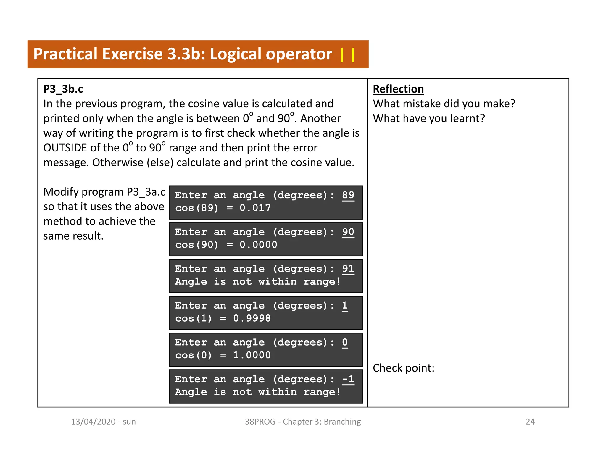- sun13/04/2020 38PROG - Chapter 3: Branching 24
Practical Exercise 3.3b: Logical operator ||
P3_3b.c
In the previous program, the cosine value is calculated and
printed only when the angle is between 0
o
and 90
o
. Another
way of writing the program is to first check whether the angle is
OUTSIDE of the 0
o
to 90
o
range and then print the error
message. Otherwise (else) calculate and print the cosine value.
Modify program P3_3a.c
so that it uses the above
method to achieve the
same result.
Reflection
What mistake did you make?
What have you learnt?
Check point:
Enter an angle (degrees): 89
cos(89) = 0.017
Enter an angle (degrees): 91
Angle is not within range!
Enter an angle (degrees): 90
cos(90) = 0.0000
Enter an angle (degrees): 1
cos(1) = 0.9998
Enter an angle (degrees): 0
cos(0) = 1.0000
Enter an angle (degrees): -1
Angle is not within range!
 