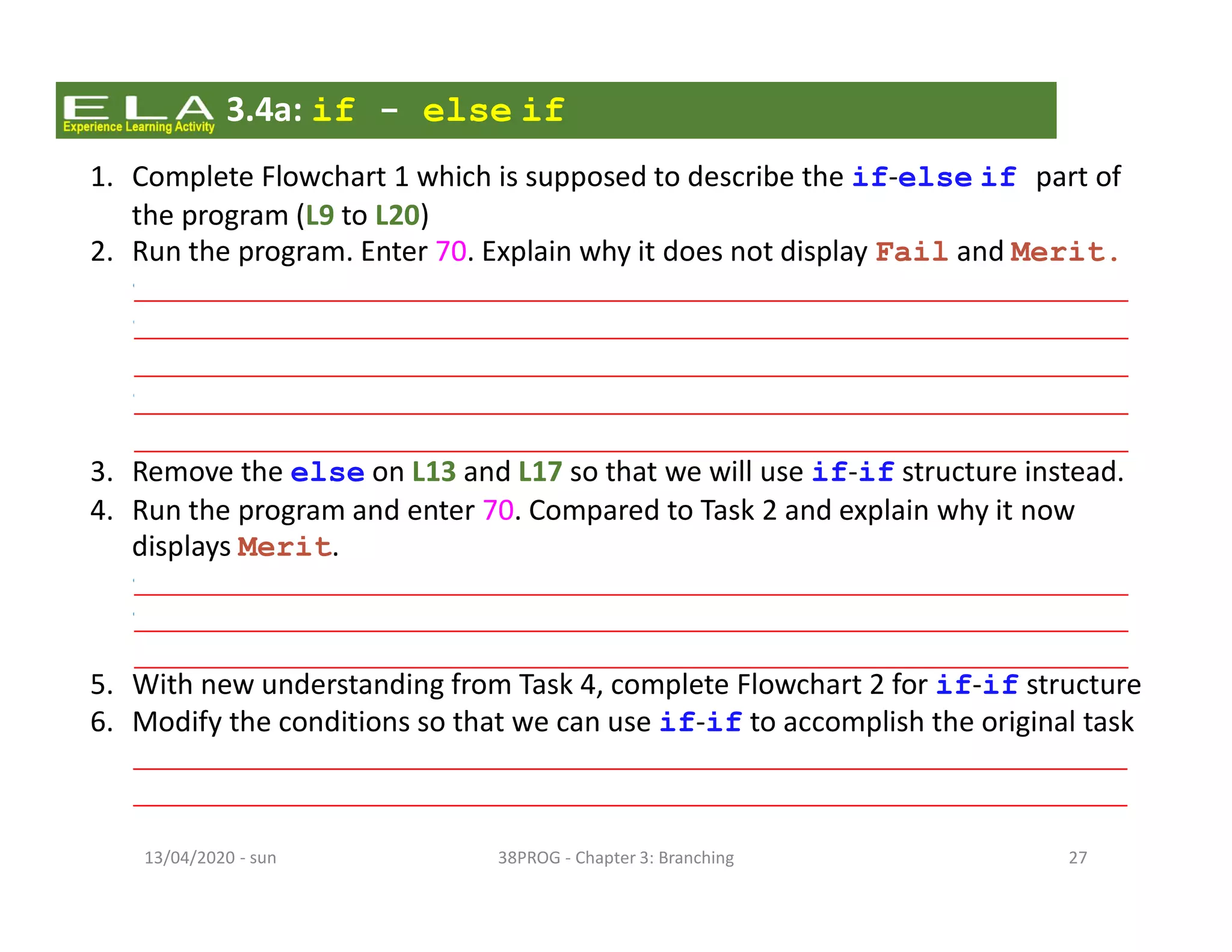 - sun13/04/2020 38PROG - Chapter 3: Branching 27
3.4a: if - else if
1. Complete Flowchart 1 which is supposed to describe the if-else if part of
the program (L9 to L20)
2. Run the program. Enter 70. Explain why it does not display Fail and Merit.
• As num is 70, it fails to satisfy the condition (num<50), hence it will not display Fail
• Since the first condition is not met, the program moves on to check the next
condition (num<75). As it now satisfies the condition, it will display Pass.
• For else if structure, once a condition is satisfied, the program will skip
checking the rest of the conditions. Hence Merit will not be displayed.
3. Remove the else on L13 and L17 so that we will use if-if structure instead.
4. Run the program and enter 70. Compared to Task 2 and explain why it now
displays Merit.
• For if-if structure, the program will check every condition regardless of the result.
• So despite condition (num<75) is met, the program will proceed to check the next
condition (num<100). As 70 satisfies the condition, the program will display Merit.
5. With new understanding from Task 4, complete Flowchart 2 for if-if structure
6. Modify the conditions so that we can use if-if to accomplish the original task
• 2nd condition:(num>=50 && num<75)
• 3rd condition: (num>=50 && num<=100)
 