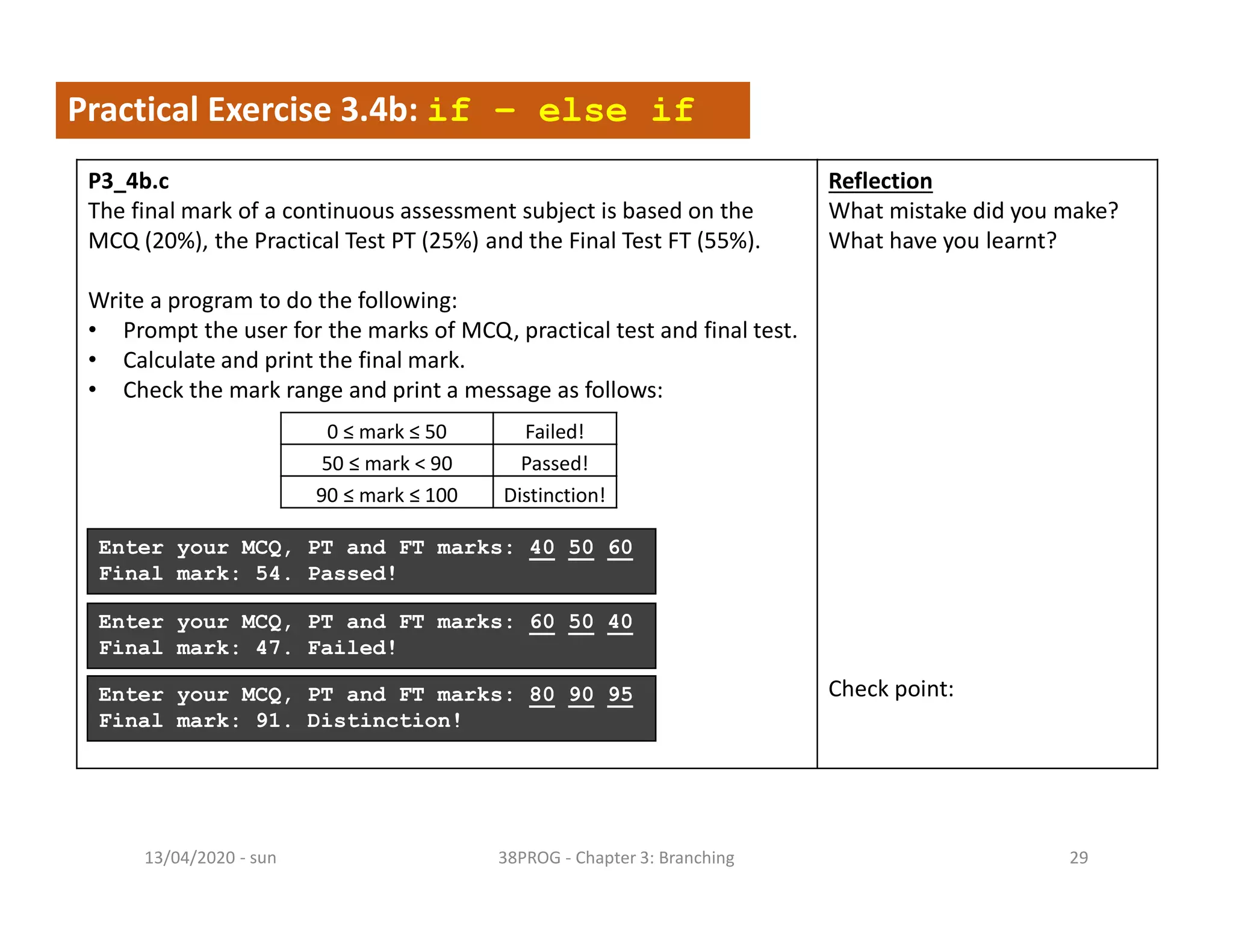 - sun13/04/2020 38PROG - Chapter 3: Branching 29
Practical Exercise 3.4b: if – else if
P3_4b.c
The final mark of a continuous assessment subject is based on the
MCQ (20%), the Practical Test PT (25%) and the Final Test FT (55%).
Write a program to do the following:
• Prompt the user for the marks of MCQ, practical test and final test.
• Calculate and print the final mark.
• Check the mark range and print a message as follows:
Reflection
What mistake did you make?
What have you learnt?
Check point:
Enter your MCQ, PT and FT marks: 40 50 60
Final mark: 54. Passed!
0 ≤ mark ≤ 50 Failed!
50 ≤ mark < 90 Passed!
90 ≤ mark ≤ 100 Distinction!
Enter your MCQ, PT and FT marks: 60 50 40
Final mark: 47. Failed!
Enter your MCQ, PT and FT marks: 80 90 95
Final mark: 91. Distinction!
 