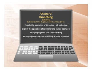 Chapter 3
Branching
(Selection)
By the end of this chapter, students will be able to:
Explain the operation of if, else if and else
Explain the operation of relational and logical operators
Analyze programs that use branching
Write programs that use branching to solve problems
 