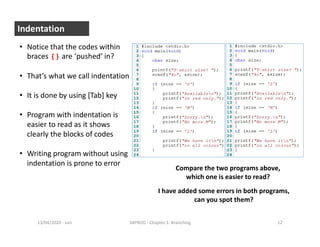 - sun13/04/2020 38PROG - Chapter 3: Branching 12
Indentation
• Notice that the codes within
braces {} are ‘pushed’ in?
• That’s what we call indentation
• It is done by using [Tab] key
• Program with indentation is
easier to read as it shows
clearly the blocks of codes
• Writing program without using
indentation is prone to error
Compare the two programs above,
which one is easier to read?
I have added some errors in both programs,
can you spot them?
 