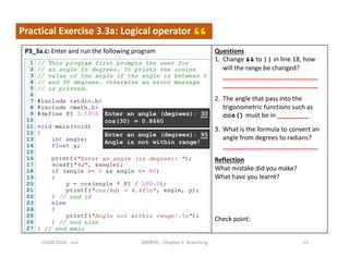 - sun13/04/2020 38PROG - Chapter 3: Branching 23
Practical Exercise 3.3a: Logical operator &&
P3_3a.c: Enter and run the following program Questions
1. Change && to || in line 18, how
will the range be changed?
___________________________
___________________________
2. The angle that pass into the
trigonometric functions such as
cos() must be in _________
3. What is the formula to convert an
angle from degrees to radians?
___________________________
Reflection
What mistake did you make?
What have you learnt?
Check point:
Enter an angle (degrees): 30
cos(30) = 0.8660
Enter an angle (degrees): 95
Angle is not within range!
 
