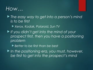 How…
 The easy way to get into a person’s mind
is to be first
 Xerox, Kodak, Polaroid, Sun TV
 If you didn’t get into the mind of your
prospect first, then you have a positioning
problem
 Better to be first than be best
 In the positioning era, you must, however,
be first to get into the prospect’s mind
 