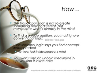 How…
 The basic approach is not to create
something new or different, but
manipulate what’s already in the mind
 To find a unique position, you must ignore
conventional logic
 Conventional logic says you find concept
inside product
 Not true; look inside prospect’s mind
 You won’t find an uncola idea inside 7-
up; you find it inside cola drinker’s head
 