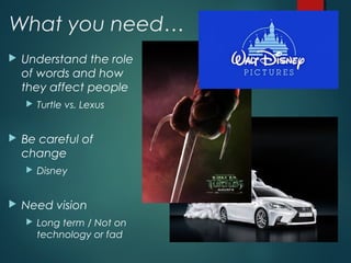 What you need…
 Understand the role
of words and how
they affect people
 Turtle vs. Lexus
 Be careful of
change
 Disney
 Need vision
 Long term / Not on
technology or fad
 