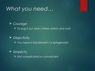 What you need…
 Courage
 To slug it out when others watch and wait
 Objectivity
 You need a backboard / a springboard
 Simplicity
 Not complicated or convoluted
 