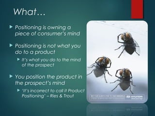 What…
 Positioning is owning a
piece of consumer’s mind
 Positioning is not what you
do to a product
 It’s what you do to the mind
of the prospect
 You position the product in
the prospect’s mind
 ‘It’s incorrect to call it Product
Positioning’ – Ries & Trout
 
