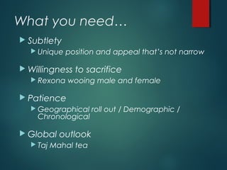 What you need…
 Subtlety
 Unique position and appeal that’s not narrow
 Willingness to sacrifice
 Rexona wooing male and female
 Patience
 Geographical roll out / Demographic /
Chronological
 Global outlook
 Taj Mahal tea
 
