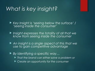 What is key insight?
 Key Insight is ‘seeing below the surface’ /
‘seeing inside the consumer’
 Insight expresses the totality of all that we
know from seeing inside the consumer
 An insight is a single aspect of this that we
use to gain competitive advantage
 By identifying a specific way…
 That the brand can either solve a problem or
 Create an opportunity for the consumer
 