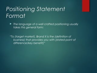 Positioning Statement
Format
 The language of a well crafted positioning usually
takes this general form:
“To (target market), Brand X is the (definition of
business) that provides you with (stated point of
difference/key benefit)”
 