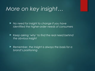 More on key insight…
 No need for insight to change if you have
identified the higher-order needs of consumers
 Keep asking ‘why’ to find the real need behind
the obvious insight
 Remember, the insight is always the basis for a
brand’s positioning
 