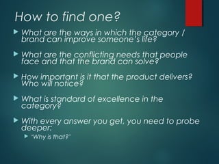 How to find one?
 What are the ways in which the category /
brand can improve someone’s life?
 What are the conflicting needs that people
face and that the brand can solve?
 How important is it that the product delivers?
Who will notice?
 What is standard of excellence in the
category?
 With every answer you get, you need to probe
deeper:
 ‘Why is that?’
 