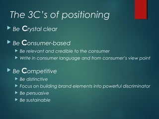 The 3C’s of positioning
 Be Crystal clear
 Be Consumer-based
 Be relevant and credible to the consumer
 Write in consumer language and from consumer’s view point
 Be Competitive
 Be distinctive
 Focus on building brand elements into powerful discriminator
 Be persuasive
 Be sustainable
 