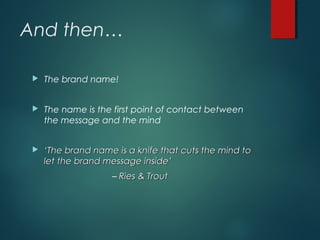 And then…
 The brand name!
 The name is the first point of contact between
the message and the mind
 ‘‘The brand name is a knife that cuts the mind toThe brand name is a knife that cuts the mind to
let the brand message inside’let the brand message inside’
– Ries & TroutRies & Trout
 