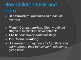 How children think and
learn
   Behaviourism: transmission model of
    learning.

 Piaget: Constructivism. Clearly defined
  stages of intellectual development:
 4 to 8: concrete-operational stage.
 11+: formal thinking.
 His research: study how children think and
  learn through their behaviour in relation to
  given tasks.
 