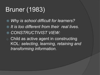 Bruner (1983)
 Why is school difficult for learners?
 It is too different from their real lives.
 CONSTRUCTIVIST VIEW:
o Child as active agent in constructing
  KOL: selecting, learning, retaining and
  transforming information.
 