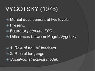 VYGOTSKY (1978)
 Mental development at two levels:
 Present.
 Future or potential. ZPD.
 Differences between Piaget /Vygotsky:


 1. Role of adults/ teachers.
 2. Role of language.
 Social-constructivist model.
 