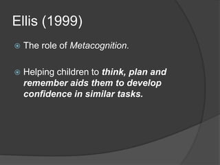 Ellis (1999)
   The role of Metacognition.

   Helping children to think, plan and
    remember aids them to develop
    confidence in similar tasks.
 