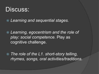 Discuss:
   Learning and sequential stages.

   Learning, egocentrism and the role of
    play: social competence. Play as
    cognitive challenge.

   The role of the L1. short-story telling,
    rhymes, songs, oral activities/traditions.
 