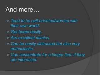 And more…
 Tend to be self-oriented/worried with
  their own world.
 Get bored easily.
 Are excellent mimics.
 Can be easily distracted but also very
  enthusiastic.
 Can concentrate for a longer tiem if they
  are interested.
 