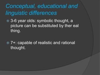 Conceptual, educational and
linguistic differences
   3-6 year olds: symbolic thought, a
    picture can be substituted by ther eal
    thing.

   7+: capable of realistic and rational
    thought.
 