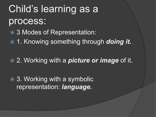 Child’s learning as a
process:
 3 Modes of Representation:
 1. Knowing something through doing it.


   2. Working with a picture or image of it.

   3. Working with a symbolic
    representation: language.
 
