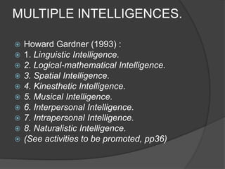 MULTIPLE INTELLIGENCES.

   Howard Gardner (1993) :
   1. Linguistic Intelligence.
   2. Logical-mathematical Intelligence.
   3. Spatial Intelligence.
   4. Kinesthetic Intelligence.
   5. Musical Intelligence.
   6. Interpersonal Intelligence.
   7. Intrapersonal Intelligence.
   8. Naturalistic Intelligence.
   (See activities to be promoted, pp36)
 