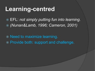 Learning-centred
 EFL: not simply putting fun into learning.
 (Nunan&Lamb, 1996; Cameron, 2001)


 Need to maximize learning.
 Provide both: support and challenge.
 