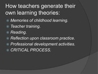 How teachers generate their
own learning theories:
 Memories of childhood learning.
 Teacher training.
 Reading.
 Reflection upon classroom practice.
 Professional development activities.
 CRITICAL PROCESS.
 