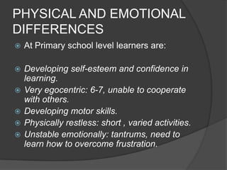 PHYSICAL AND EMOTIONAL
DIFFERENCES
   At Primary school level learners are:

   Developing self-esteem and confidence in
    learning.
   Very egocentric: 6-7, unable to cooperate
    with others.
   Developing motor skills.
   Physically restless: short , varied activities.
   Unstable emotionally: tantrums, need to
    learn how to overcome frustration.
 