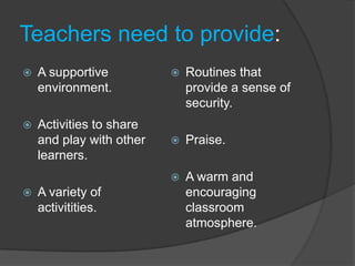 Teachers need to provide:
   A supportive             Routines that
    environment.              provide a sense of
                              security.
   Activities to share
    and play with other      Praise.
    learners.
                             A warm and
   A variety of              encouraging
    activitities.             classroom
                              atmosphere.
 