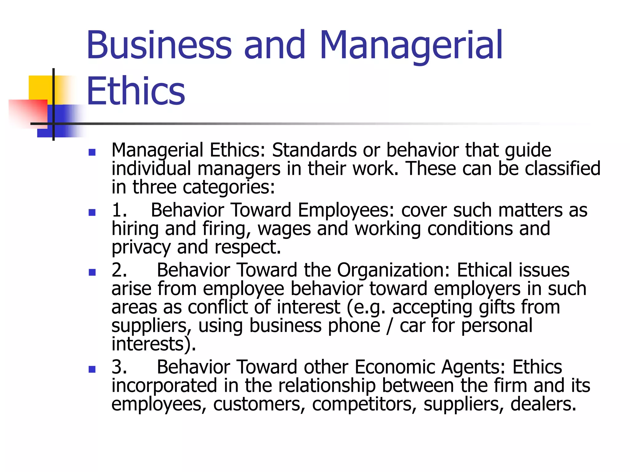Business and Managerial
Ethics
 Managerial Ethics: Standards or behavior that guide
individual managers in their work. These can be classified
in three categories:
 1. Behavior Toward Employees: cover such matters as
hiring and firing, wages and working conditions and
privacy and respect.
 2. Behavior Toward the Organization: Ethical issues
arise from employee behavior toward employers in such
areas as conflict of interest (e.g. accepting gifts from
suppliers, using business phone / car for personal
interests).
 3. Behavior Toward other Economic Agents: Ethics
incorporated in the relationship between the firm and its
employees, customers, competitors, suppliers, dealers.
 