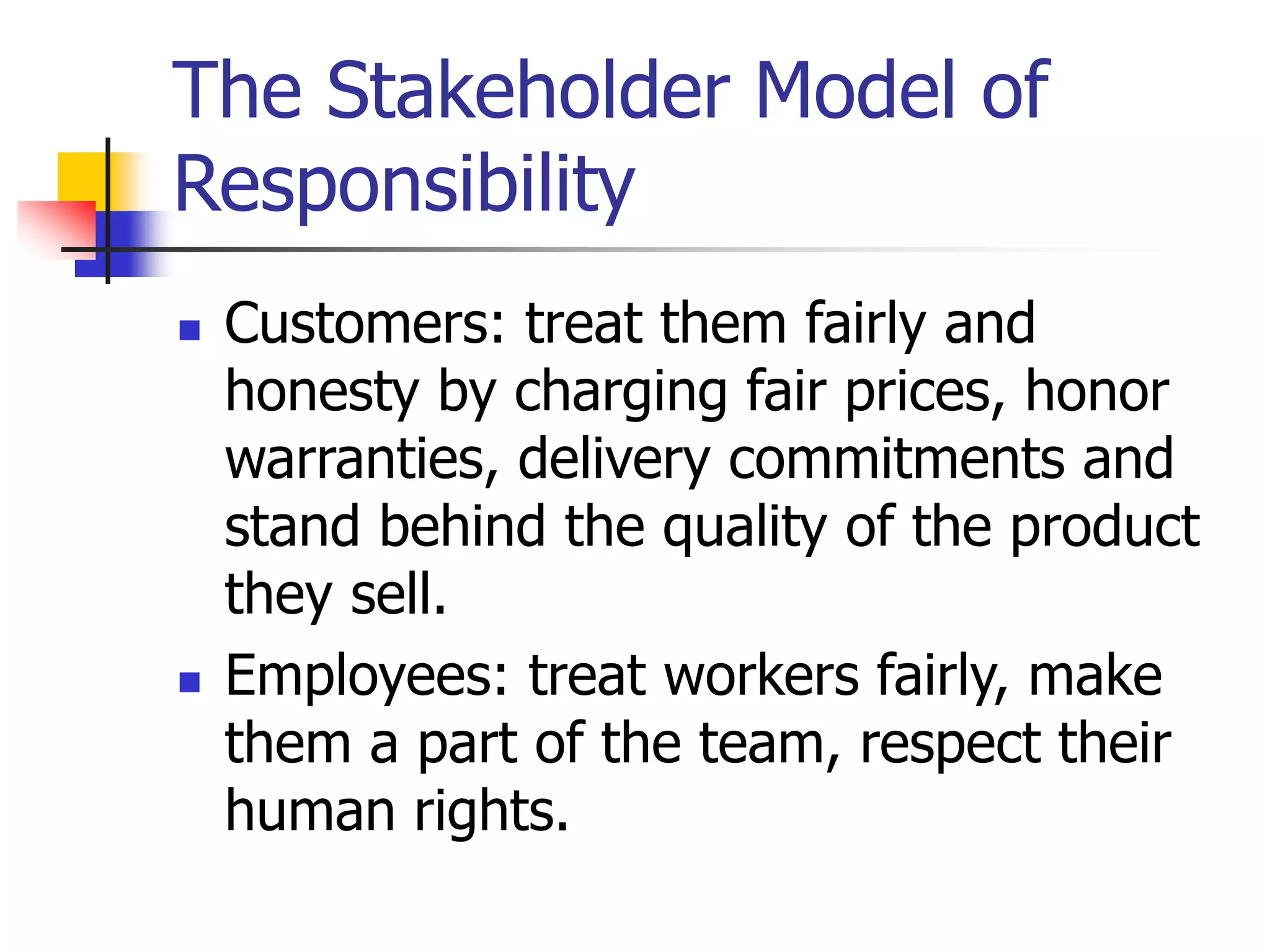 The Stakeholder Model of
Responsibility
 Customers: treat them fairly and
honesty by charging fair prices, honor
warranties, delivery commitments and
stand behind the quality of the product
they sell.
 Employees: treat workers fairly, make
them a part of the team, respect their
human rights.
 