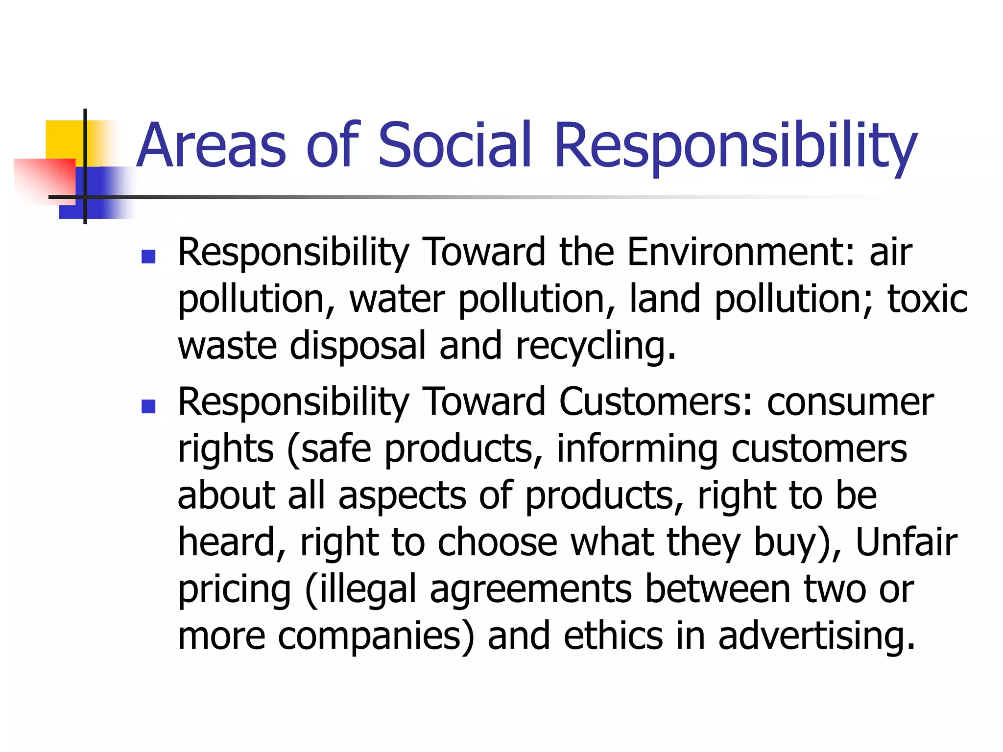 Areas of Social Responsibility
 Responsibility Toward the Environment: air
pollution, water pollution, land pollution; toxic
waste disposal and recycling.
 Responsibility Toward Customers: consumer
rights (safe products, informing customers
about all aspects of products, right to be
heard, right to choose what they buy), Unfair
pricing (illegal agreements between two or
more companies) and ethics in advertising.
 