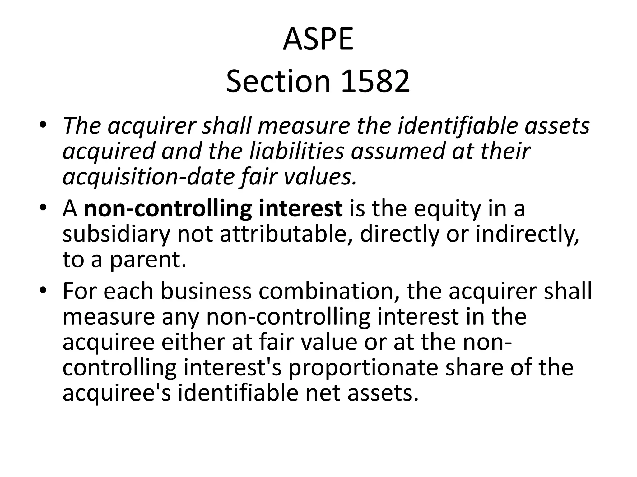 ASPE
                  Section 1582
• The acquirer shall measure the identifiable assets
  acquired and the liabilities assumed at their
  acquisition-date fair values.
• A non-controlling interest is the equity in a
  subsidiary not attributable, directly or indirectly,
  to a parent.
• For each business combination, the acquirer shall
  measure any non-controlling interest in the
  acquiree either at fair value or at the non-
  controlling interest's proportionate share of the
  acquiree's identifiable net assets.
 