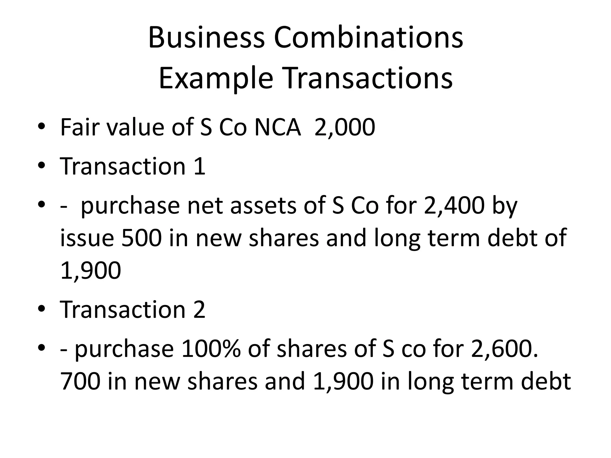 Business Combinations
          Example Transactions
• Fair value of S Co NCA 2,000
• Transaction 1
• - purchase net assets of S Co for 2,400 by
  issue 500 in new shares and long term debt of
  1,900
• Transaction 2
• - purchase 100% of shares of S co for 2,600.
  700 in new shares and 1,900 in long term debt
 