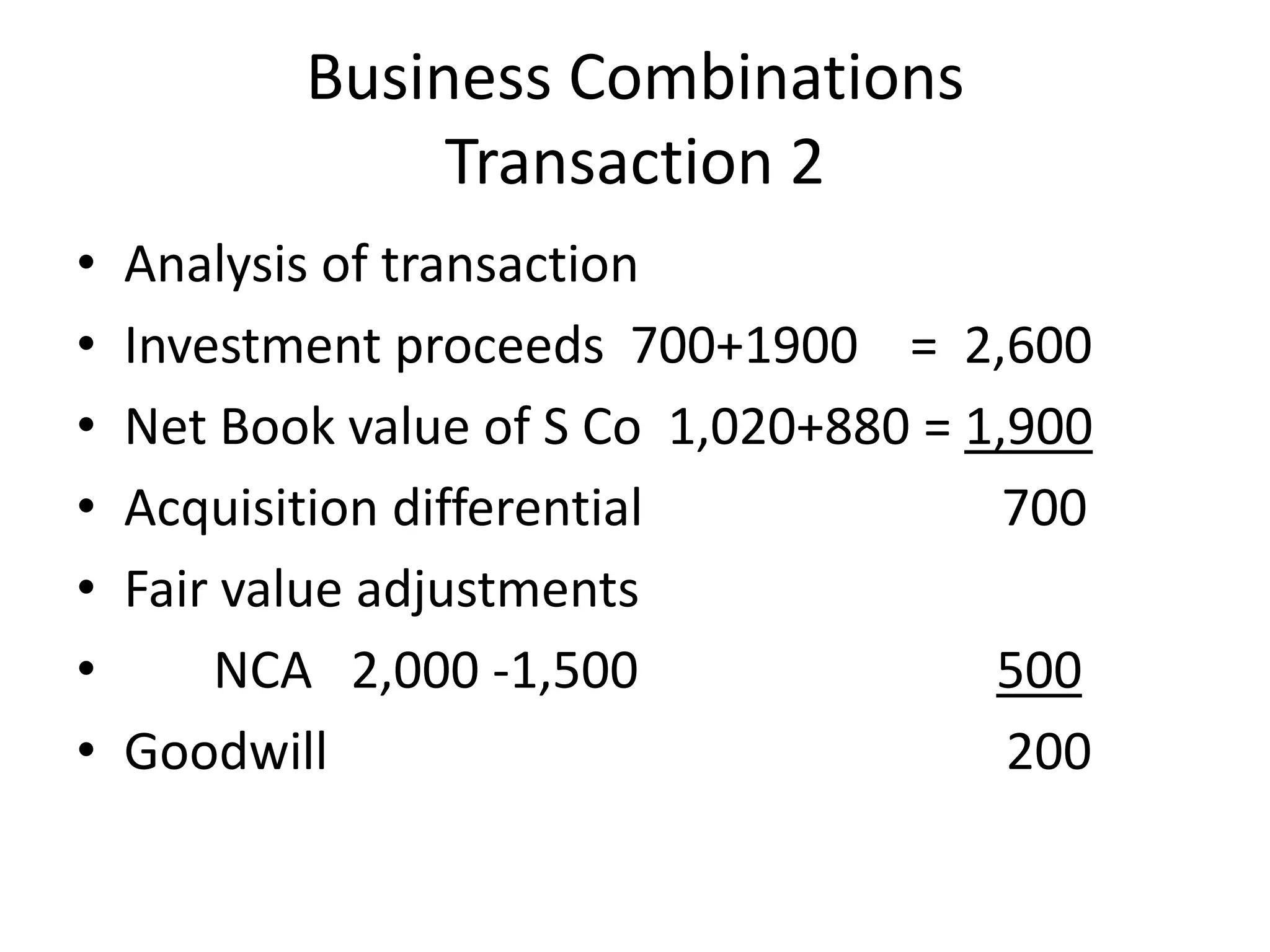 Business Combinations
                Transaction 2
•   Analysis of transaction
•   Investment proceeds 700+1900 = 2,600
•   Net Book value of S Co 1,020+880 = 1,900
•   Acquisition differential             700
•   Fair value adjustments
•       NCA 2,000 -1,500                500
•   Goodwill                             200
 
