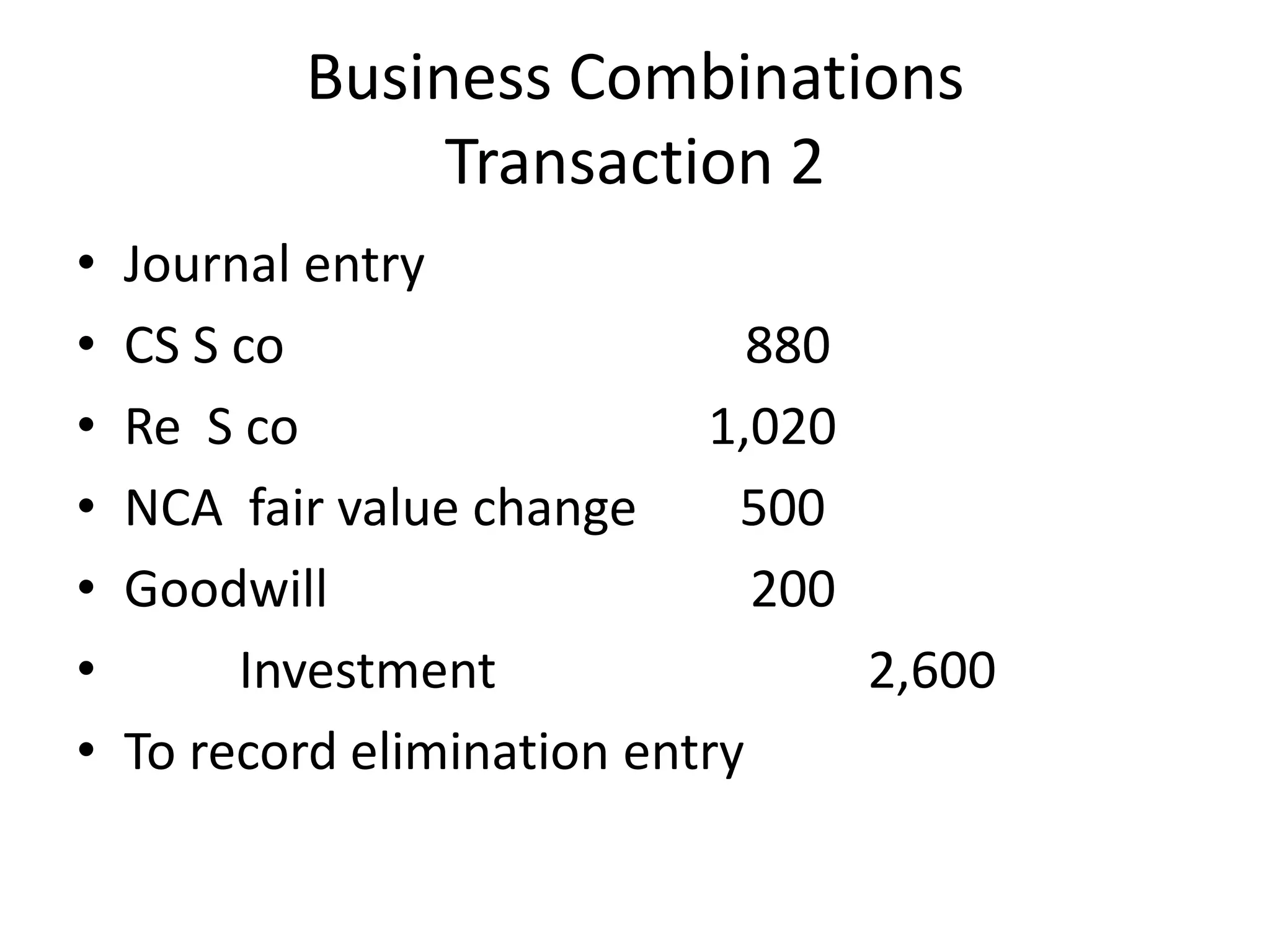 Business Combinations
                Transaction 2
•   Journal entry
•   CS S co                     880
•   Re S co                  1,020
•   NCA fair value change      500
•   Goodwill                    200
•        Investment                 2,600
•   To record elimination entry
 