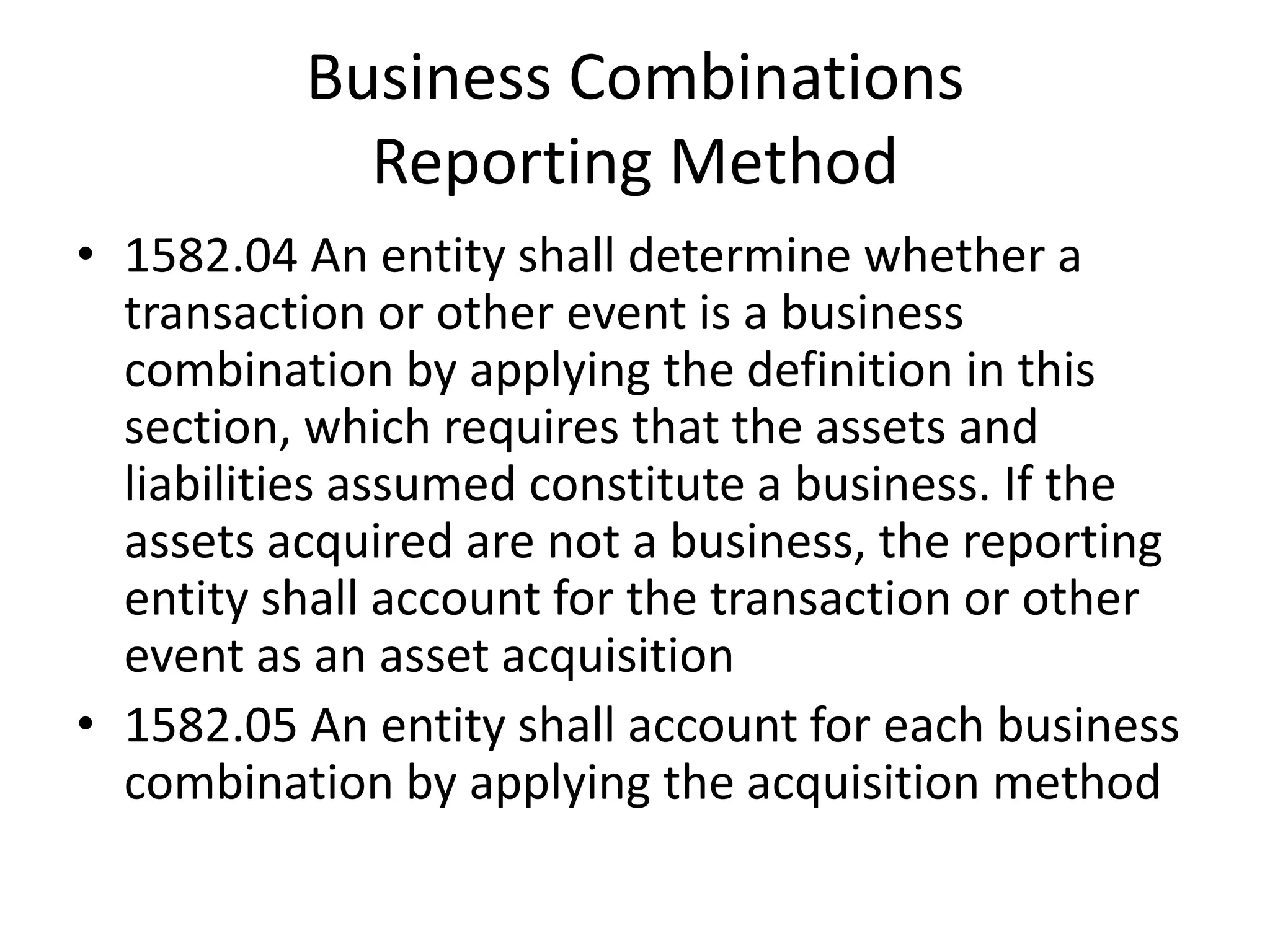 Business Combinations
            Reporting Method
• 1582.04 An entity shall determine whether a
  transaction or other event is a business
  combination by applying the definition in this
  section, which requires that the assets and
  liabilities assumed constitute a business. If the
  assets acquired are not a business, the reporting
  entity shall account for the transaction or other
  event as an asset acquisition
• 1582.05 An entity shall account for each business
  combination by applying the acquisition method
 