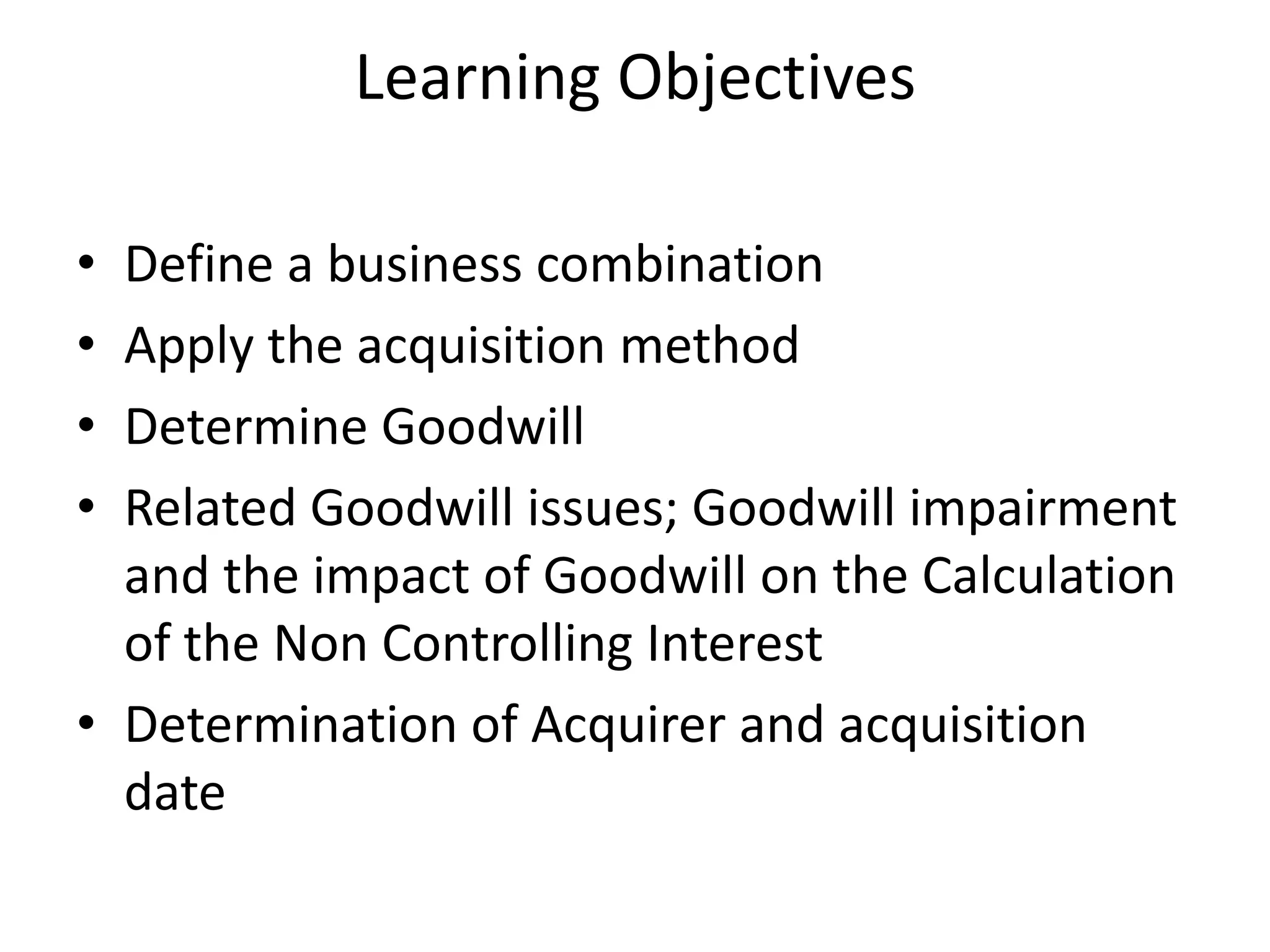 Learning Objectives

• Define a business combination
• Apply the acquisition method
• Determine Goodwill
• Related Goodwill issues; Goodwill impairment
  and the impact of Goodwill on the Calculation
  of the Non Controlling Interest
• Determination of Acquirer and acquisition
  date
 
