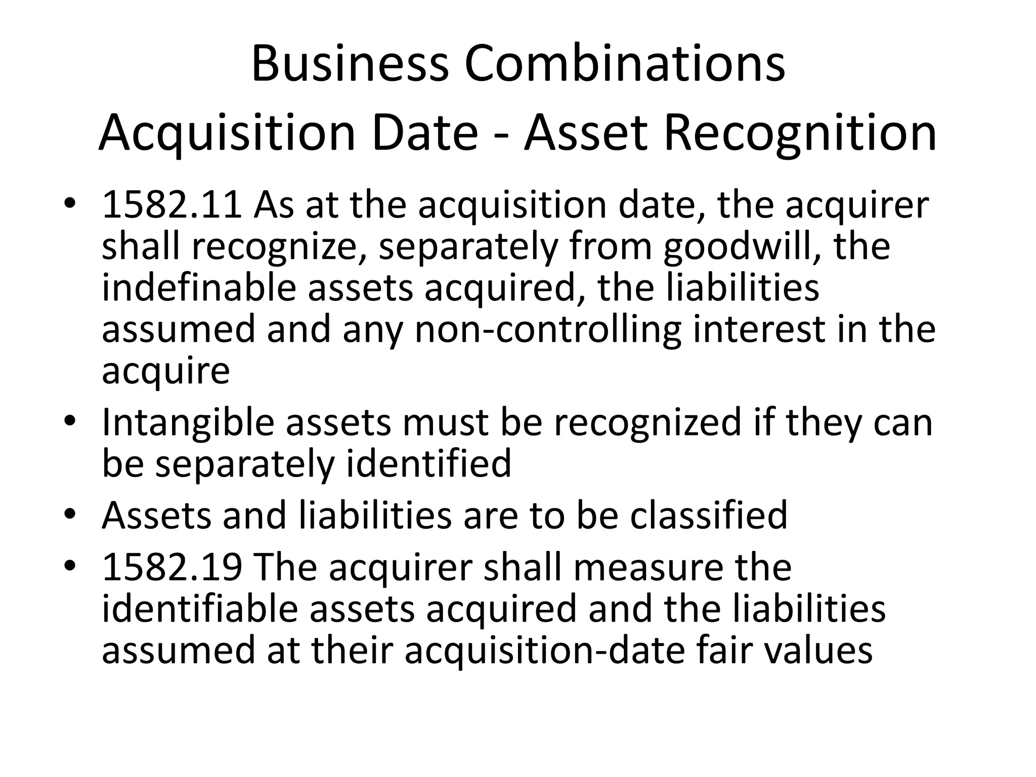 Business Combinations
  Acquisition Date - Asset Recognition
• 1582.11 As at the acquisition date, the acquirer
  shall recognize, separately from goodwill, the
  indefinable assets acquired, the liabilities
  assumed and any non-controlling interest in the
  acquire
• Intangible assets must be recognized if they can
  be separately identified
• Assets and liabilities are to be classified
• 1582.19 The acquirer shall measure the
  identifiable assets acquired and the liabilities
  assumed at their acquisition-date fair values
 
