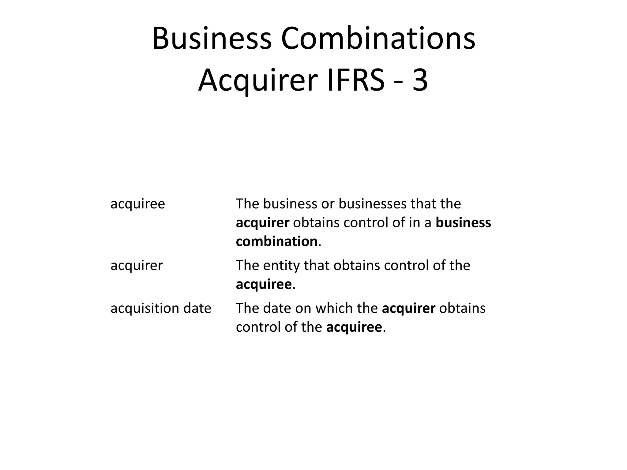 Business Combinations
         Acquirer IFRS - 3


acquiree           The business or businesses that the
                   acquirer obtains control of in a business
                   combination.
acquirer           The entity that obtains control of the
                   acquiree.
acquisition date   The date on which the acquirer obtains
                   control of the acquiree.
 
